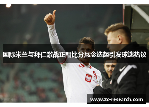 国际米兰与拜仁激战正酣比分悬念迭起引发球迷热议