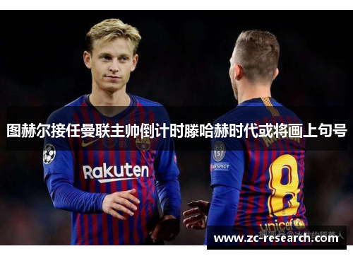 图赫尔接任曼联主帅倒计时滕哈赫时代或将画上句号