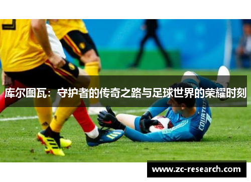 库尔图瓦：守护者的传奇之路与足球世界的荣耀时刻
